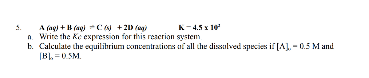 5.
K= 4.5 x 10?
A (aq) + B (aq) ÷C (s) +2D (aq)
a. Write the Kc expression for this reaction system.
b. Calculate the equilibrium concentrations of all the dissolved species if [A], = 0.5 M and
[B], = 0.5M.
