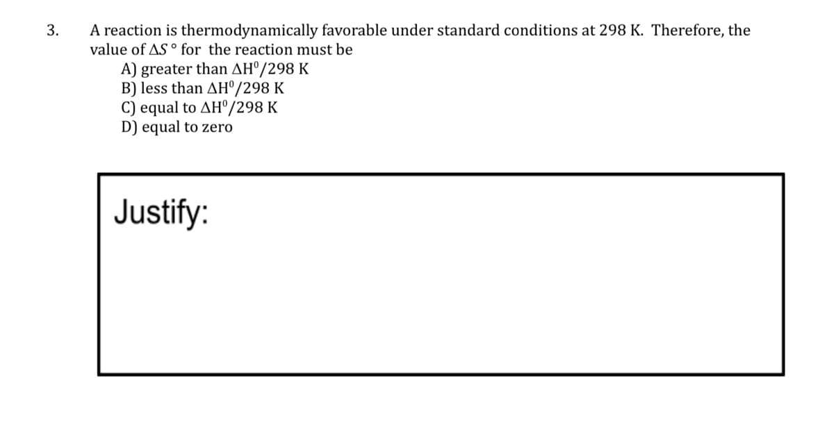 3.
A reaction is thermodynamically favorable under standard conditions at 298 K. Therefore, the
value of AS ° for the reaction must be
A) greater than AHº/298 K
B) less than AH®/298 K
C) equal to AH°/298 K
D) equal to zero
Justify:
