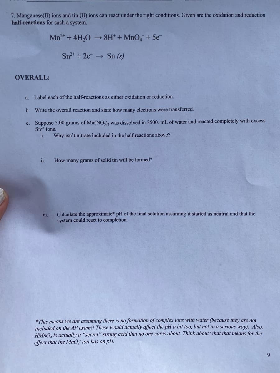 7. Manganese(II) ions and tin (II) ions can react under the right conditions. Given are the oxidation and reduction
half-reactions for such a system.
Mn2+ + 4H,O
8H* + MnO4 + 5e
Sn2+ +2e →
Sn (s)
OVERALL:
a.
Label each of the half-reactions as either oxidation or reduction.
b. Write the overall reaction and state how many electrons were transferred.
c. Suppose 5.00 grams of Mn(NO,), was dissolved in 2500. mL of water and reacted completely with excess
Sn2* ions.
i.
Why isn't nitrate included in the half reactions above?
ii.
How many grams of solid tin will be formed?
Calculate the approximate* pH of the final solution assuming it started as neutral and that the
system could react to completion.
ii,
*This means we are assuming there is no formation of complex ions with water (because they are not
included on the AP exam!! These would actually affect the pH a bit too, but not in a serious way). Also,
HMNO, is actually a "secret" strong acid that no one cares about. Think about what that means for the
effect that the MnO; ion has on pH.
9
