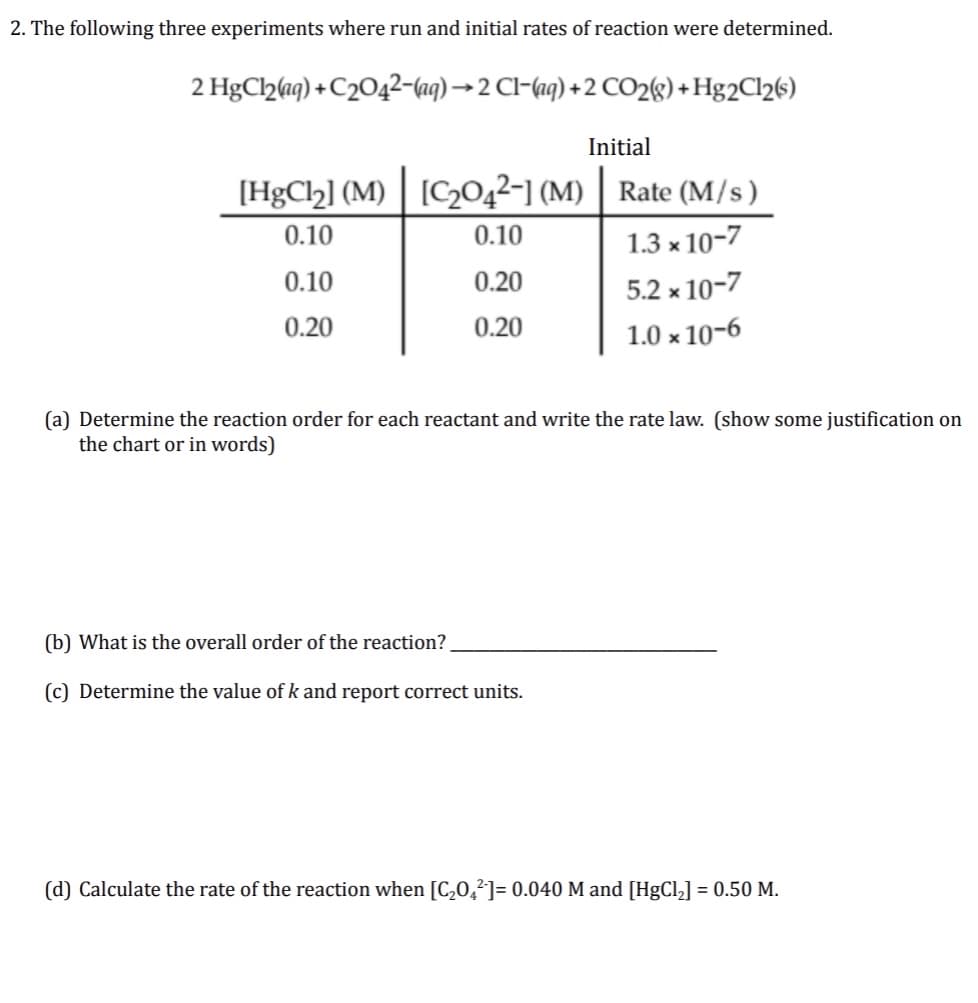 2. The following three experiments where run and initial rates of reaction were determined.
2 HgC2aq) + C204²-(aq) →2 Cl-(aq) +2 CO2«) +Hg2Cl26)
Initial
[HgCl2] (M) | [C2042-] (M) | Rate (M/s)
0.10
0.10
1.3 x 10-7
0.10
0.20
5.2 x 10-7
0.20
0.20
1.0 x 10-6
(a) Determine the reaction order for each reactant and write the rate law. (show some justification on
the chart or in words)
(b) What is the overall order of the reaction?
(c) Determine the value of k and report correct units.
(d) Calculate the rate of the reaction when [C,0,²]= 0.040 M and [HgCl,] = 0.50 M.
