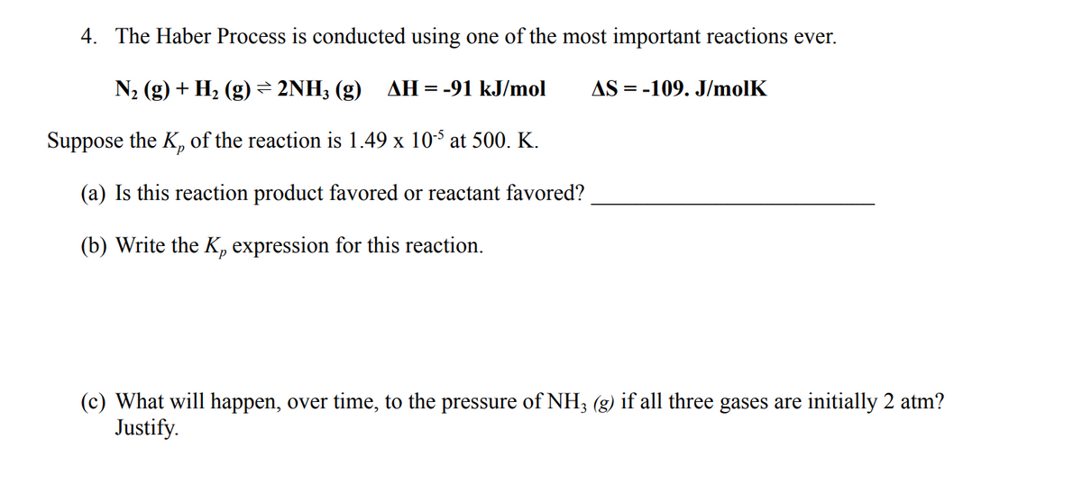 4. The Haber Process is conducted using one of the most important reactions ever.
N2 (g) + H2 (g) = 2NH3 (g) AH=-91 kJ/mol
AS = -109. J/molK
Suppose the K, of the reaction is 1.49 x 10-5 at 500. K.
(a) Is this reaction product favored or reactant favored?
(b) Write the K, expression for this reaction.
(c) What will happen, over time, to the pressure of NH3 (g) if all three gases are initially 2 atm?
Justify.
