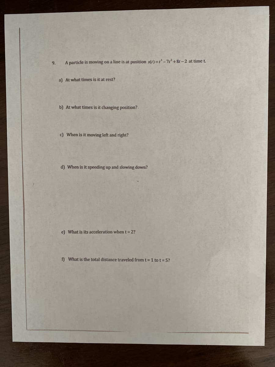 9.
A particle is moving on a line is at position s(1)=-77+8t-2 at time t.
a) At what times is it at rest?
b) At what times is it changing position?.
c) When is it moving left and right?
d) When is it speeding up and slowing down?
e) What is its acceleration when t = 2?
f What is the total distance traveled from t= 1 to t= 5?
