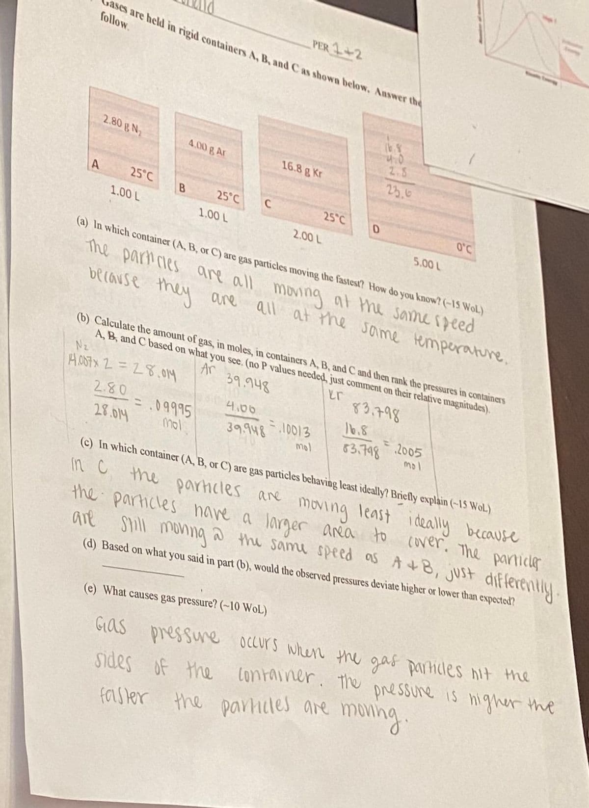 PER 1+2
sases are held in rigid containers A. B, and C as shown below. Auswer the
follow.
2.80 N
2.5
4.00 g Ar
16.8 g Kr
25.6
25°C
25°C
C
25°C
1.00 L
O'C
1.00 L
2.00 L
5.00 L
(a) In which container (A, B, or C) are gas particles moving the fastest? How do you know? (-15 WoL)
The paricies are all moning at the samespeed
because they are
all at the same temperature.
(b) Calculate the amount of gas, in moles, in containers A, B, and C and then rank the pressures in containers
A, B, and C based on what you see. (no P values needed, just comment on their relative magnitudes).
Nz
AOS7X 2 =28.014
Ar
39.948
er
83.798
2.80
4,00
16.8
=.09995
39.948 10013
mol
63.798 .2005
mol
28.014
mol
(c) In which container (A, B, or C) are gas particles bechaving least ideally? Briefly explain (-15 WoL)
in C the parhicles ane moving least
the particles have a
I deally because
larger anea to cover, The particle
are shill moning a the same speed as A+8, just differently
moving
(d) Based on what you said in part (b), would the observed pressures deviate higher or lower than expected?
(e) What causes gas pressure? (~10 WOL)
sides of the container. the nigher the
monng
Gias pressune oCcurs when the gas particles nit the
pressure is
farster the parniles are
