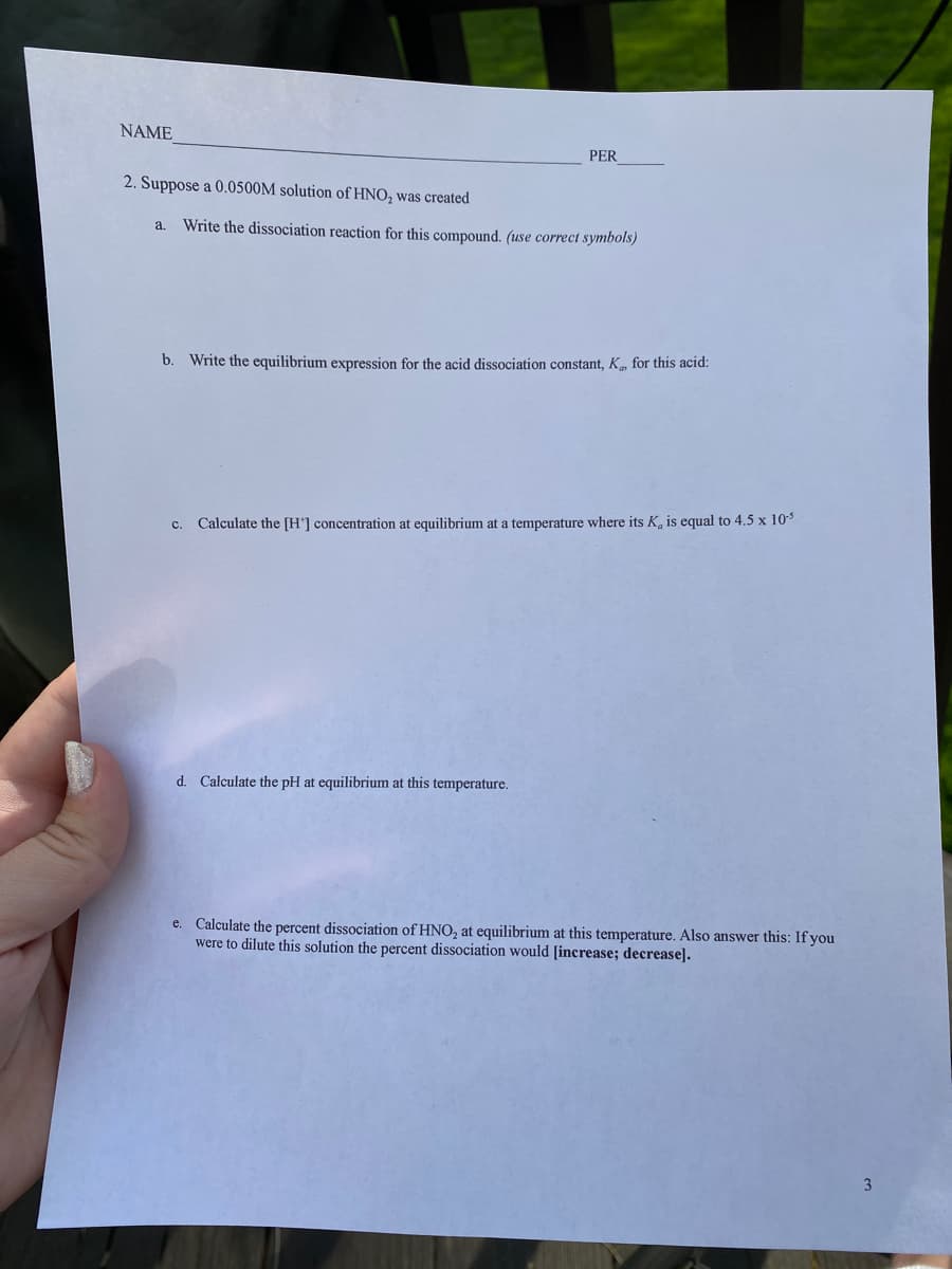 NAME
PER
2. Suppose a 0.0500M solution of HNO, was created
a.
Write the dissociation reaction for this compound. (use correct symbols)
b. Write the equilibrium expression for the acid dissociation constant, K, for this acid:
Calculate the [H'] concentration at equilibrium at a temperature where its K, is equal to 4.5 x 103
с.
d. Calculate the pH at equilibrium at this temperature.
e. Calculate the percent dissociation of HNO, at equilibrium at this temperature. Also answer this: If you
were to dilute this solution the percent dissociation would [increase; decrease].
