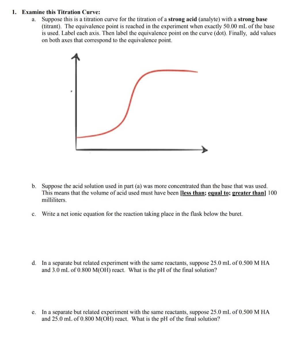 1. Examine this Titration Curve:
a. Suppose this is a titration curve for the titration of a strong acid (analyte) with a strong base
(titrant). The equivalence point is reached in the experiment when exactly 50.00 mL of the base
is used. Label each axis. Then label the equivalence point on the curve (dot). Finally, add values
on both axes that correspond to the equivalence point.
b. Suppose the acid solution used in part (a) was more concentrated than the base that was used.
This means that the volume of acid used must have been [less than; equal to; greater than] 100
milliliters.
с.
Write a net ionic equation for the reaction taking place in the flask below the buret.
d. In a separate but related experiment with the same reactants, suppose 25.0 mL of 0.500 M HA
and 3.0 mL of 0.800 M(OH) react. What is the pH of the final solution?
In a separate but related experiment with the same reactants, suppose 25.0 mL of 0.500 M HA
and 25.0 mL of 0.800 M(OH) react. What is the pH of the final solution?
е.
