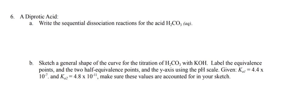 6. A Diprotic Acid:
a. Write the sequential dissociation reactions for the acid H,CO3 (aq).
b. Sketch a general shape of the curve for the titration of H,CO; with KOH. Label the equivalence
points, and the two half-equivalence points, and the y-axis using the pH scale. Given: Kaj = 4.4 x
107. and K = 4.8 x 10-", make sure these values are accounted for in your sketch.
