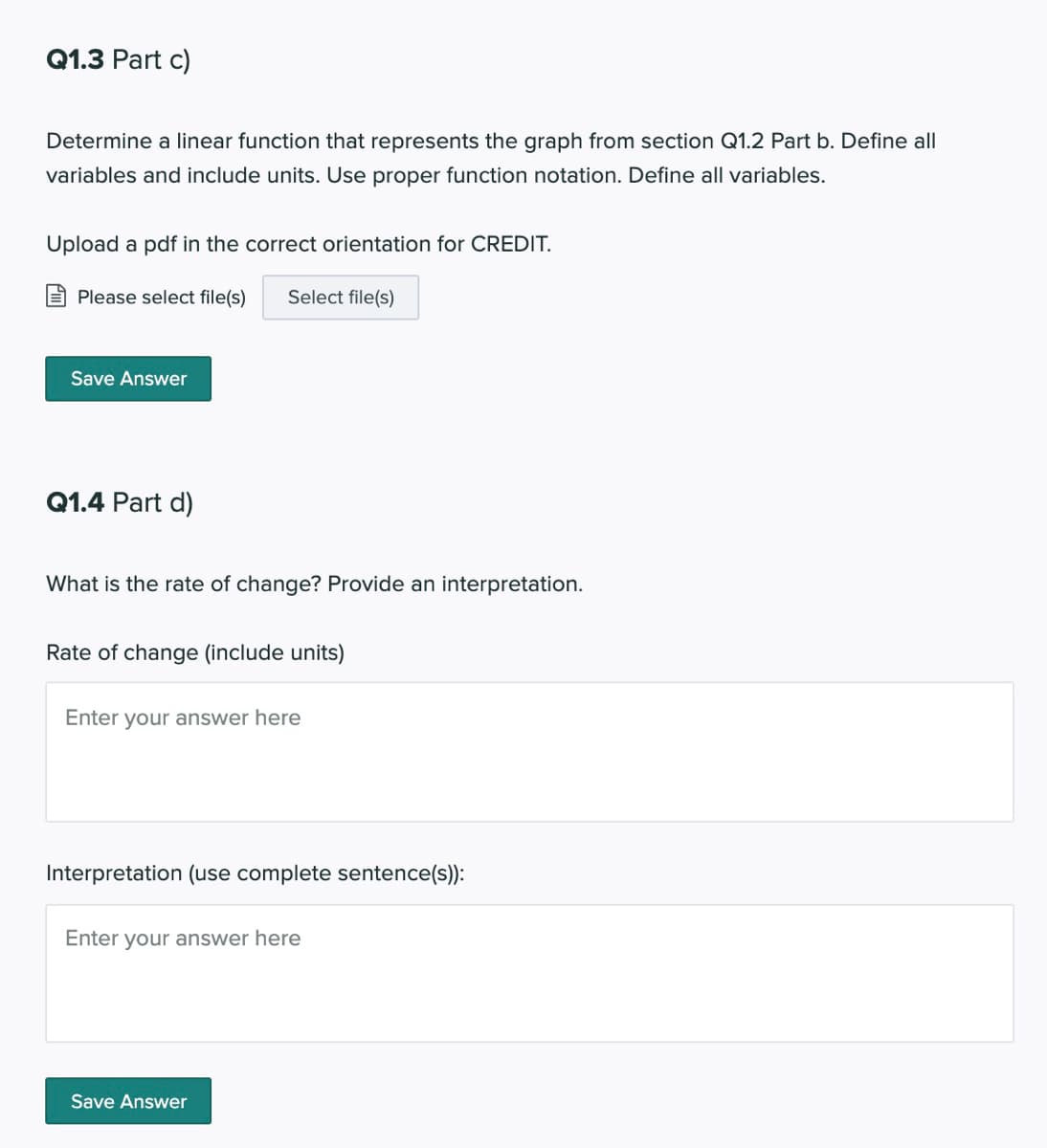 Q1.3 Part c)
Determine a linear function that represents the graph from section Q1.2 Part b. Define all
variables and include units. Use proper function notation. Define all variables.
Upload a pdf in the correct orientation for CREDIT.
E Please select file(s)
Select file(s)
Save Answer
Q1.4 Part d)
What is the rate of change? Provide an interpretation.
Rate of change (include units)
Enter your answer here
Interpretation (use complete sentence(s):
Enter your answer here
Save Answer
