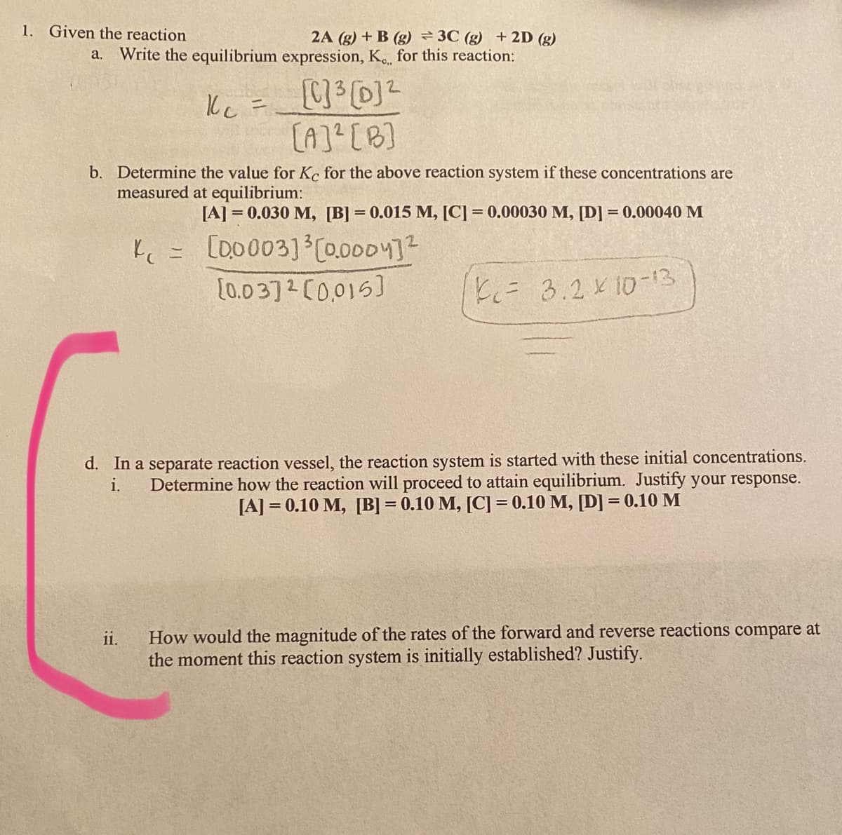 1. Given the reaction
2A (g) + B (g) 3C (g) + 2D (g)
Write the equilibrium expression, K.., for this reaction:
a.
Ilc =
%3D
(A]? [B]
b. Determine the value for Ke for the above reaction system if these concentrations are
measured at equilibrium:
[A] = 0.030 M, [B] = 0.015 M, [C] = 0.00030 M, [D] = 0.00040 M
Ľ = [D0003] C0.0004]?
[0.0 3]2 C0,015)
K= 3.2 K10-13
d. In a separate reaction vessel, the reaction system is started with these initial concentrations.
Determine how the reaction will proceed to attain equilibrium. Justify your response.
[A] = 0.10 M, [B] = 0.10 M, [C] = 0.10 M, [D] = 0.10 M
i.
How would the magnitude of the rates of the forward and reverse reactions compare at
the moment this reaction system is initially established? Justify.
ii.
