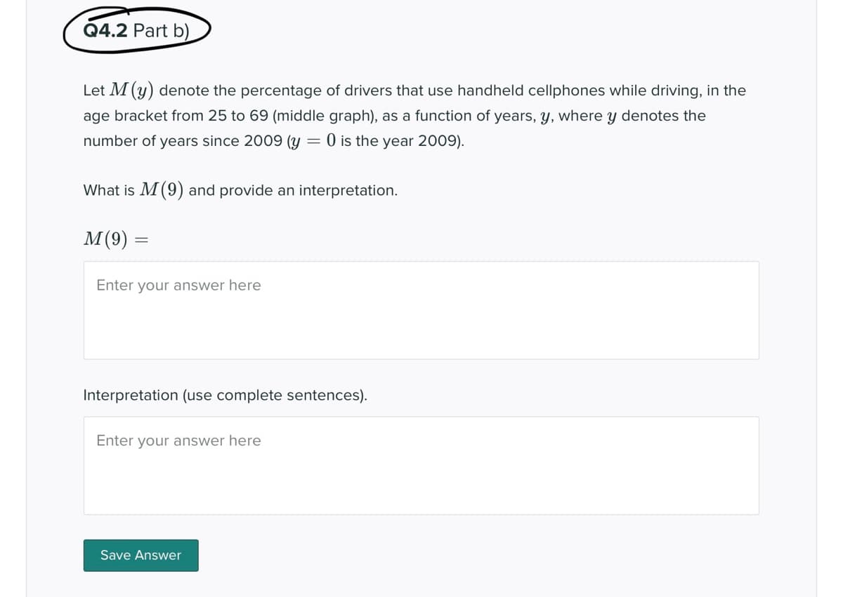 Q4.2 Part b)
Let M (y) denote the percentage of drivers that use handheld cellphones while driving, in the
age bracket from 25 to 69 (middle graph), as a function of years, y, where y denotes the
number of years since 2009 (y = 0 is the year 2009).
What is M (9) and provide an interpretation.
M(9)
Enter your answer here
Interpretation (use complete sentences).
Enter your answer here
Save Answer
