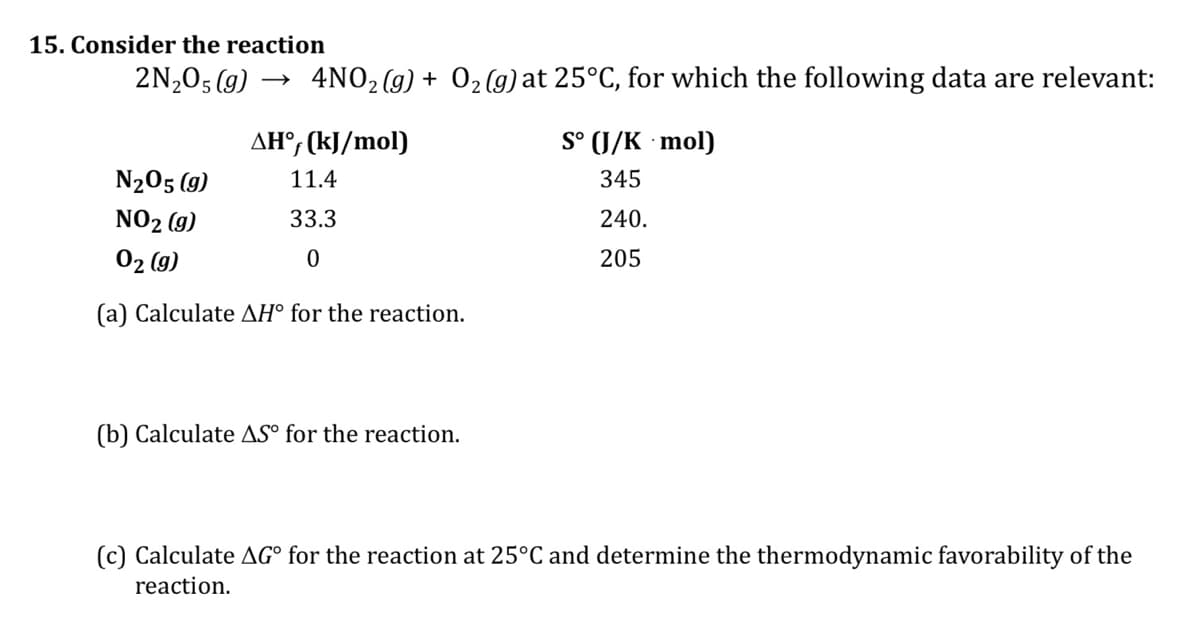 15. Consider the reaction
2N,0; (g) → 4NO, (g) + 02 (g) at 25°C, for which the following data are relevant:
AH°, (kJ/mol)
S° (J/K · mol)
N205 (g)
11.4
345
NO2 (g)
33.3
240.
02 (g)
205
(a) Calculate AH° for the reaction.
(b) Calculate AS° for the reaction.
(c) Calculate AG° for the reaction at 25°C and determine the thermodynamic favorability of the
reaction.
