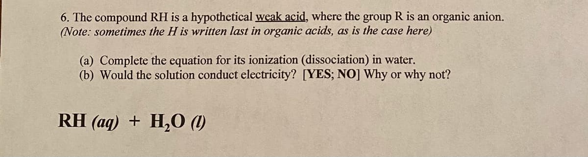 6. The compound RH is a hypothetical weak acid, where the group R is an organic anion.
(Note: sometimes the H is written last in organic acids, as is the case here)
(a) Complete the equation for its ionization (dissociation) in water.
(b) Would the solution conduct electricity? [YES; NO] Why or why not?
RH (aq) + H,0 (1)
