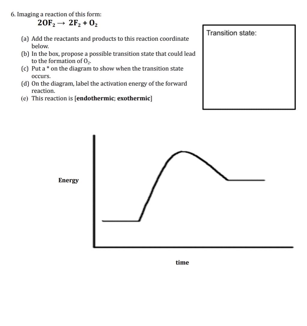 6. Imaging a reaction of this form:
20F2 → 2F2 + 02
Transition state:
(a) Add the reactants and products to this reaction coordinate
below.
(b) In the box, propose a possible transition state that could lead
to the formation of 02.
(c) Put a * on the diagram to show when the transition state
occurs.
(d) On the diagram, label the activation energy of the forward
reaction.
(e) This reaction is [endothermic; exothermic]
Energy
time
