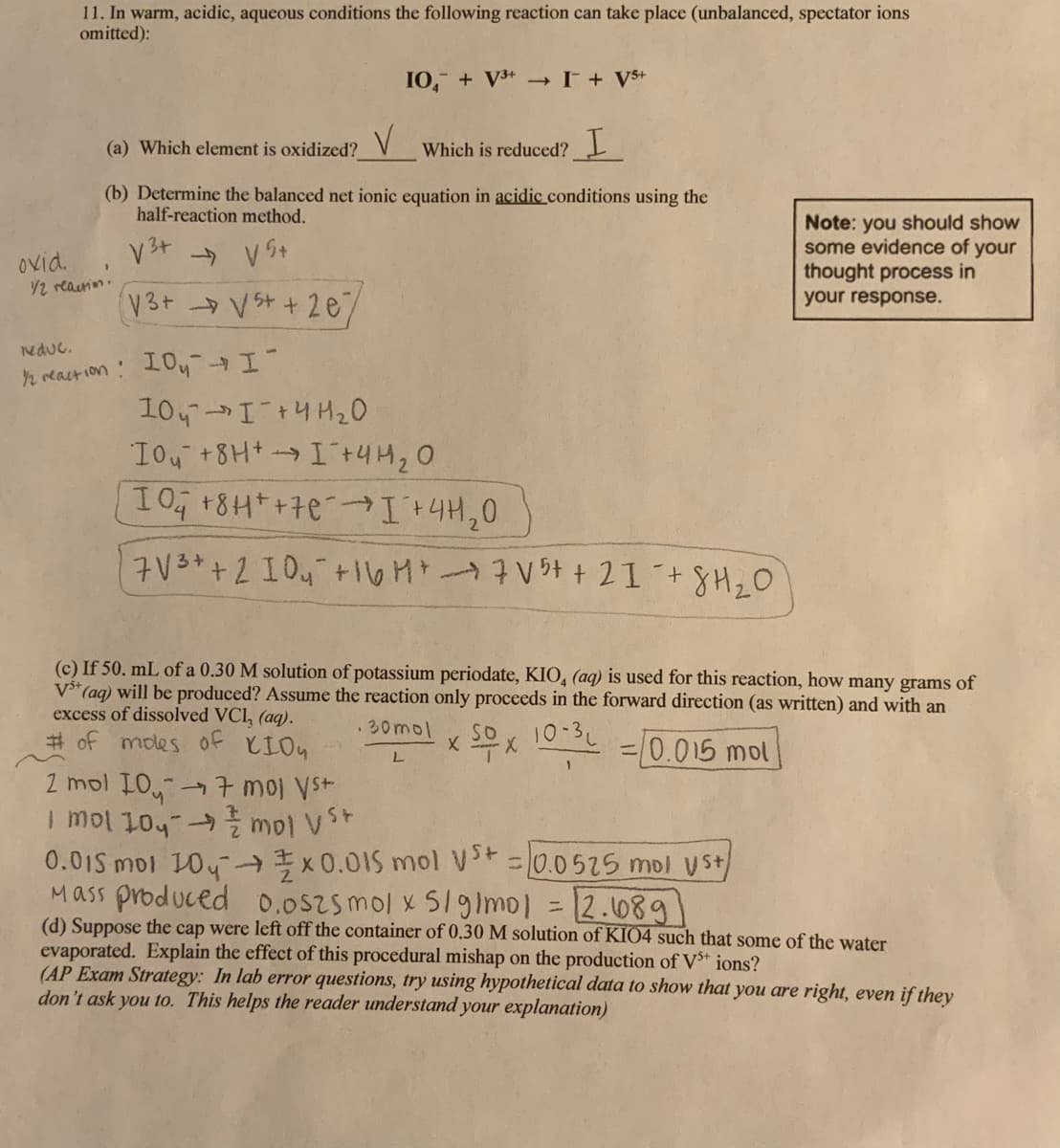 11. In warm, acidic, aqueous conditions the following reaction can take place (unbalanced, spectator ions
omitted):
IO, + V+ I+ V$+
(a) Which element is oxidized?
Which is reduced? I
(b) Determine the balanced net ionic equation in acidic conditions using the
half-reaction method.
ovid.
/2 reaurin.
Note: you should show
some evidence of your
thought process in
your response.
V3t V st + 2e/
reduc.
n react ion : 10y
104I+4 H20
10, +8HI+4H20
I0 18H*+7e I +4H,0
7V3++2 I04+16M 7V54 + 21 +8H,0
(c) If 50. mL of a 0.30 M solution of potassium periodate, KIO, (aq) is used for this reaction, how many grams of
V*(aq) will be produced? Assume the reaction only proceeds in the forward direction (as written) and with an
excess of dissolved VCl, (aq).
# of modes of KIOn
30mol x SOx 10:3 =0.015 mol
%3D
2 mol IO,7 moj Vst
0.01S moi 104- x0.015 mol v =0.0525 mol Vst
Mass produced 0.052smol x 51mol =12.08g
(d) Suppose the cap were left off the container of 0.30 M solution of KIO4 such that some of the water
evaporated. Explain the effect of this procedural mishap on the production of Vt ions?
(AP Exam Strategy: In lab error questions, try using hypothetical data to show that you are right, even if they
don't ask you to. This helps the reader understand your explanation)
