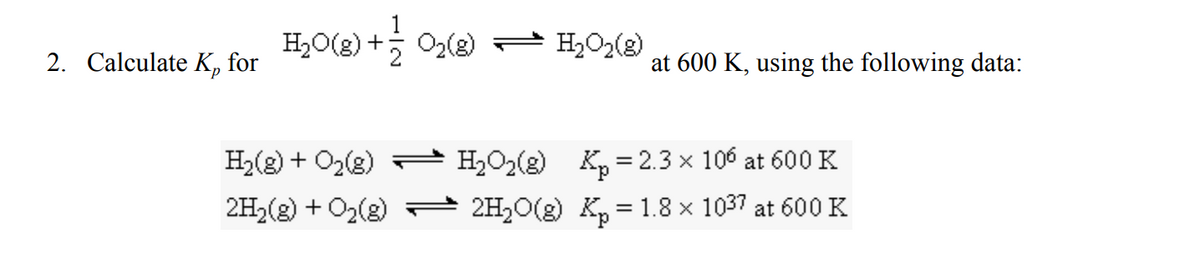 H,O(2) + 02(2) - H,02(2)
H,O2(g)
2. Calculate K, for
at 600 K, using the following data:
H2(g) + O2(3)
H2O2(g)
Kp = 2.3 x 106 at 600 K
2H2(8) + O2(2) 2H20(g) K, = 1.8 x 1037 at 600 K
