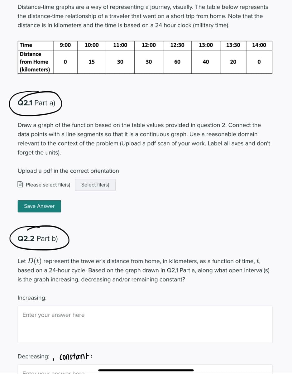 Distance-time graphs are a way of representing a journey, visually. The table below represents
the distance-time relationship of a traveler that went on a short trip from home. Note that the
distance is in kilometers and the time is based on a 24 hour clock (military time).
Time
9:00
10:00
11:00
12:00
12:30
13:00
13:30
14:00
Distance
from Home
15
30
30
60
20
|(kilometers)
Q2.1 Part a)
Draw a graph of the function based on the table values provided in question 2. Connect the
data points with a line segments so that it is a continuous graph. Use a reasonable domain
relevant to the context of the problem (Upload a pdf scan of your work. Label all axes and don't
forget the units).
Upload a pdf in the correct orientation
E Please select file(s)
Select file(s)
Save Answer
Q2.2 Part b)
Let D(t) represent the traveler's distance from home, in kilometers, as a function of time, t,
based on a 24-hour cycle. Based on the graph drawn in Q2,1 Part a, along what open interval(s)
is the graph increasing, decreasing and/or remaining constant?
Increasing:
Enter your answer here
Decreasing:
Constant:
Ento
