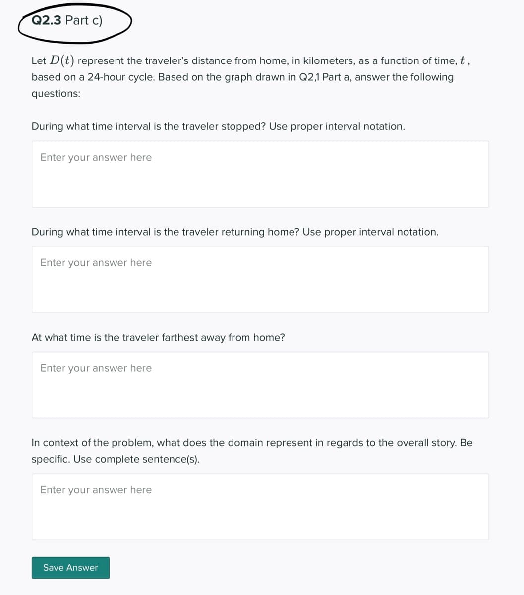 Q2.3 Part c)
Let D(t) represent the traveler's distance from home, in kilometers, as a function of time, t ,
based on a 24-hour cycle. Based on the graph drawn in Q2,1 Part a, answer the following
questions:
During what time interval is the traveler stopped? Use proper interval notation.
Enter your answer here
During what time interval is the traveler returning home? Use proper interval notation.
Enter your answer here
At what time is the traveler farthest away from home?
Enter your answer here
In context of the problem, what does the domain represent in regards to the overall story. Be
specific. Use complete sentence(s).
Enter your answer here
Save Answer
