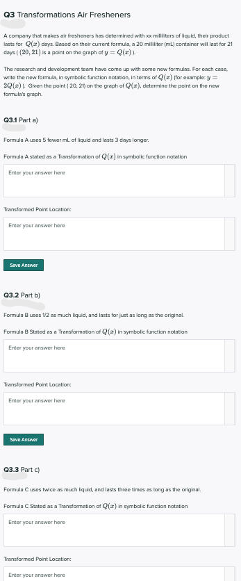 Q3 Transformations Air Fresheners
A company that makes air fresheners has determined with xx milliters of liquid, their product
lasts for Q(r) days. Based on their current formula, a 20 mililiter (ml) container will last for 21
days ( (20, 21) is a point on the graph of y = Q(z) ).
The research and development team have come up with some new formulas. For each case,
write the new formula, in symbolic function notation, in terms of Q(z) (for example: y =
2Q(r)). Given the point ( 20, 21) an the graph of Q(z), determine the point on the new
formula's graph.
Q3.1 Part a)
Formula A uses 5 fewer ml of liquid and lasts 3 days longer.
Formula A stated as a Transformation of Q(r) in symbolic function natation
Enter your answer here
Transformed Point Location:
Enter your answer here
Save Answer
Q3.2 Part b)
Formula B uses 1/2 as much liquid, and lasts for just as long as the ariginal
Formula B Stated as a Transformation af Q(z) in symbolic function notation
Enter your answer here
Transformed Point Location:
Enter your answer here
Save Answer
Q3.3 Part c)
Formula Cuses twice as much liquid, and lasts three times as long as the original.
Formula C Stated as a Transformation of Q(r) in symbolic function natation
Enter your answer here
Transformed Point Location:
Enter your answer here
