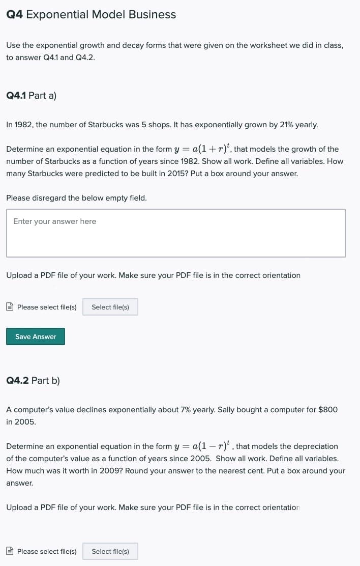 Q4 Exponential Model Business
Use the exponential growth and decay forms that were given on the worksheet we did in class,
to answer Q4.1 and Q4.2.
Q4.1 Part a)
In 1982, the number of Starbucks was 5 shops. It has exponentially grown by 21% yearly.
Determine an exponential equation in the form y = a(1+ r)*', that models the growth of the
number of Starbucks as a function of years since 1982. Show all work. Define all variables. How
many Starbucks were predicted to be built in 2015? Put a box around your answer.
Please disregard the below empty field.
Enter your answer here
Upload a PDF file of your work. Make sure your PDF file is in the correct orientation
E Please select file(s)
Select file(s)
Save Answer
Q4.2 Part b)
A computer's value declines exponentially about 7% yearly. Sally bought a computer for $800
in 2005.
Determine an exponential equation in the form y = a(1 – r)*' , that models the depreciation
of the computer's value as a function of years since 2005. Show all work. Define all variables.
How much was it worth in 2009? Round your answer to the nearest cent. Put a box around your
answer.
Upload a PDF file of your work. Make sure your PDF file is in the correct orientation
A Please select file(s)
Select file(s)
