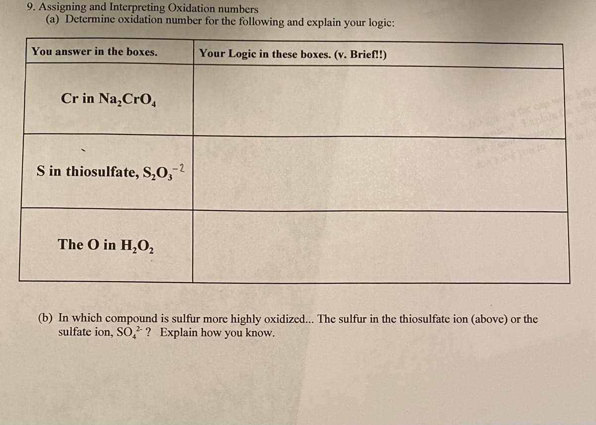 9. Assigning and Interpreting Oxidation numbers
(a) Determine oxidation number for the following and explain your logic:
You answer in the boxes.
Your Logic in these boxes. (v. Brief!!)
Cr in Na,CrO,
S in thiosulfate, S,O,?
-2
The O in H,O,
(b) In which compound is sulfur more highly oxidized... The sulfur in the thiosulfate ion (above) or the
sulfate ion, SO,² ? Explain how you know.
