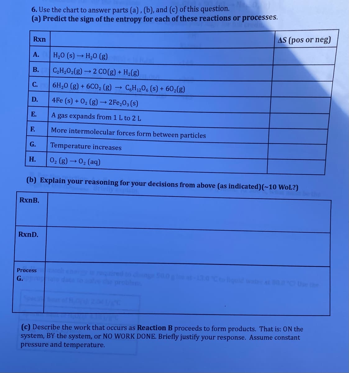 6. Use the chart to answer parts (a) , (b), and (c) of this question.
(a) Predict the sign of the entropy for each of these reactions or processes.
Rxn
AS (pos or neg)
А.
H,0 (s) → H,0 (g)
В.
C,H,02(g) → 2 CO(g) + H2(g)
С.
6H,0 (g) + 6CO, (g) → C,H1,06 (s) + 602(g)
D.
4Fe (s) + O2 (g) –→ 2Fe,O3 (s)
E.
A gas expands from 1 L to 2 L
F.
More intermolecular forces form between particles
G.
Temperature increases
Н.
02 (g) → 02 (aq)
(b) Explain your reasoning for your decisions from above (as indicated)(~10 WoL?)
RxnB.
RxnD.
Process
dang
problems
G.
Ctoiquid wat i 80.0 C Use the
(c) Describe the work that occurs as Reaction B proceeds to form products. That is: ON the
system, BY the system, or NO WORK DONE. Briefly justify your response. Assume constant
pressure and temperature.
