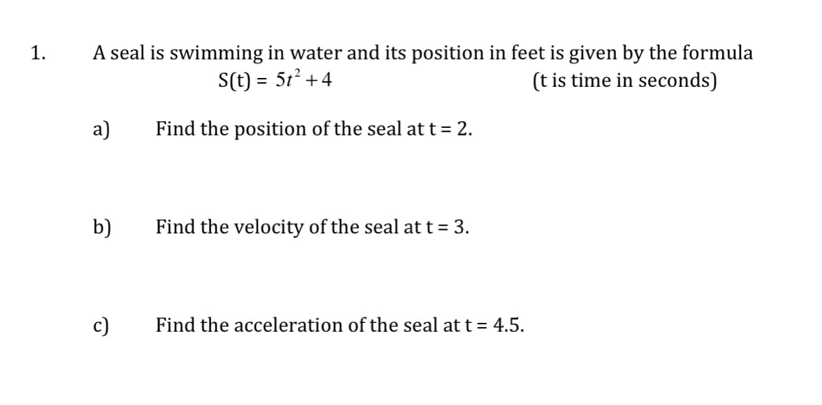 A seal is swimming in water and its position in feet is given by the formula
(t is time in seconds)
1.
S(t) = 5t? +4
a)
Find the position of the seal at t = 2.
b)
Find the velocity of the seal at t = 3.
c)
Find the acceleration of the seal at t = 4.5.
