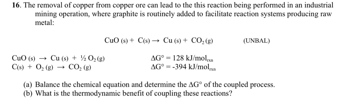 16. The removal of copper from copper ore can lead to the this reaction being performed in an industrial
mining operation, where graphite is routinely added to facilitate reaction systems producing raw
metal:
CuO (s) + C(s) → Cu (s) + CO2 (g)
(UNBAL)
CuO (s)
Cu (s) + ½ O2(g)
C(s) + O2 (g) → CO, (g)
AG° = 128 kJ/molxn
AG° = -394 kJ/molxn
(a) Balance the chemical equation and determine the AG° of the coupled process.
(b) What is the thermodynamic benefit of coupling these reactions?
