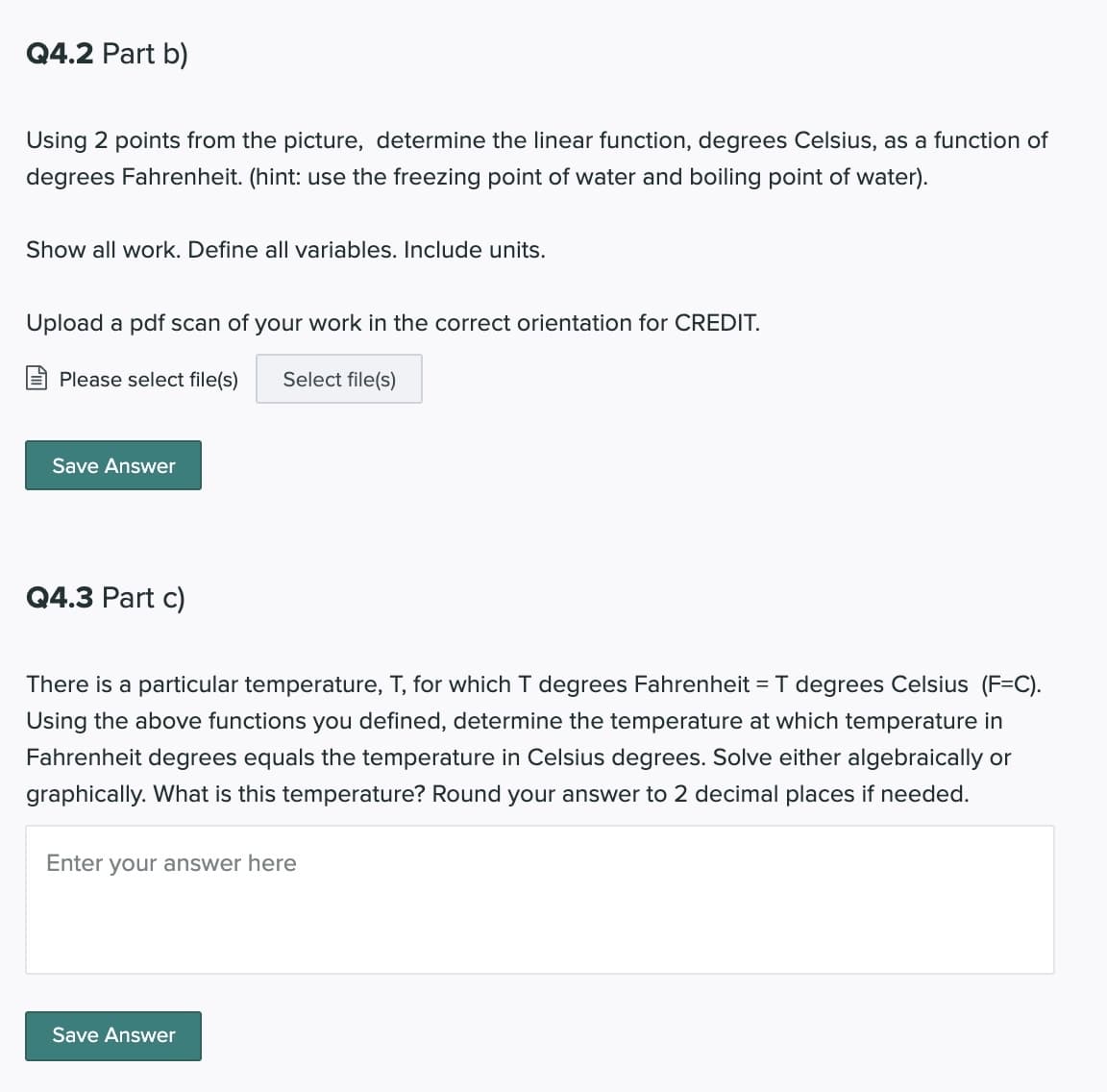 Q4.2 Part b)
Using 2 points from the picture, determine the linear function, degrees Celsius, as a function of
degrees Fahrenheit. (hint: use the freezing point of water and boiling point of water).
Show all work. Define all variables. Include units.
Upload a pdf scan of your work in the correct orientation for CREDIT.
Please select file(s)
Select file(s)
Save Answer
Q4.3 Part c)
There is a particular temperature, T, for which I degrees Fahrenheit = T degrees Celsius (F=C).
Using the above functions you defined, determine the temperature at which temperature in
Fahrenheit degrees equals the temperature in Celsius degrees. Solve either algebraically or
graphically. What is this temperature? Round your answer to 2 decimal places if needed.
Enter your answer here
Save Answer
