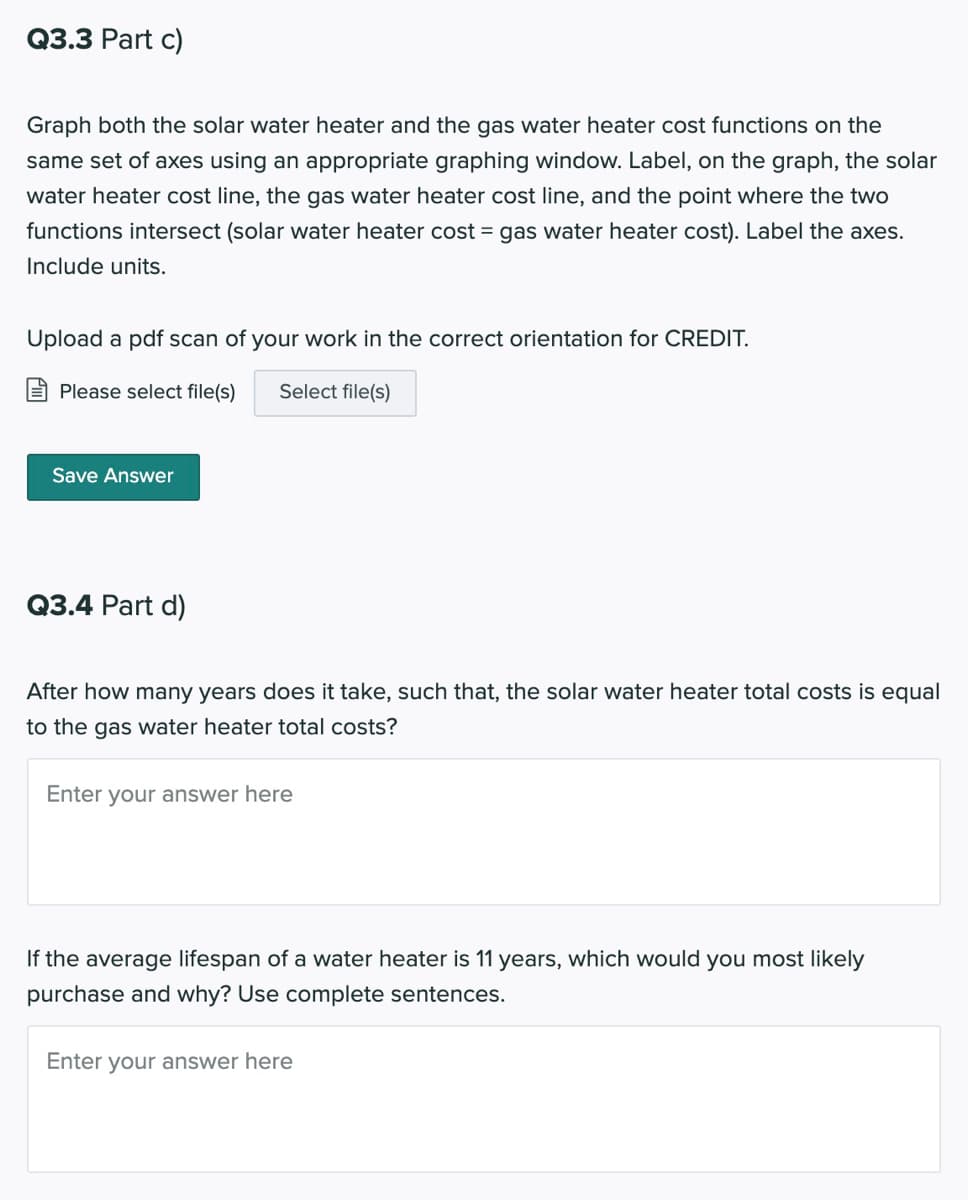 Q3.3 Part c)
Graph both the solar water heater and the gas water heater cost functions on the
same set of axes using an appropriate graphing window. Label, on the graph, the solar
water heater cost line, the gas water heater cost line, and the point where the two
functions intersect (solar water heater cost = gas water heater cost). Label the axes.
Include units.
Upload a pdf scan of your work in the correct orientation for CREDIT.
Please select file(s)
Select file(s)
Save Answer
Q3.4 Part d)
After how many years does it take, such that, the solar water heater total costs is equal
to the gas water heater total costs?
Enter your answer here
If the average lifespan of a water heater is 11 years, which would you most likely
purchase and why? Use complete sentences.
Enter your answer here
