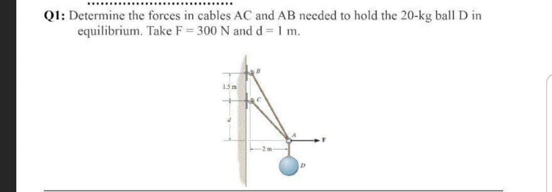 Q1: Determine the forces in cables AC and AB needed to hold the 20-kg ball D in
equilibrium. Take F = 300 N and d = 1 m.
B
15 m
