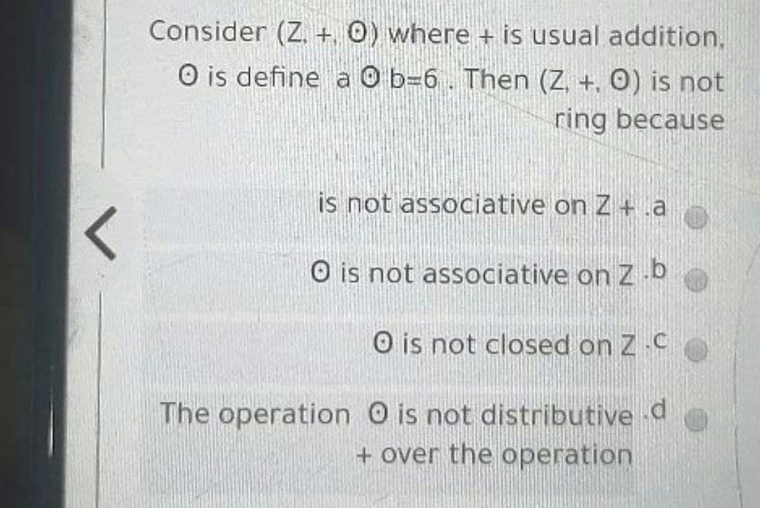 Consider (Z. +, 0) where + is usual addition,
O is define a O b=6. Then (Z, +, 0) is not
ring because
is not associative on Z +a
O is not associative on Z b
O is not closed on Z C
The operation O is not distributive d
+ over the operation
