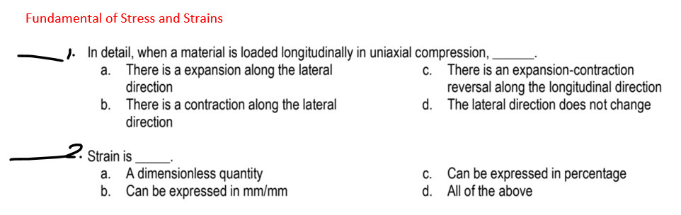 Fundamental of Stress and Strains
J. In detail, when a material is loaded longitudinally in uniaxial compression, .
There is a expansion along the lateral
direction
c. There is an expansion-contraction
reversal along the longitudinal direction
d. The lateral direction does not change
a.
b.
There is a contraction along the lateral
direction
Strain is
A dimensionless quantity
Can be expressed in mm/mm
Can be expressed in percentage
d. All of the above
а.
С.
b.
