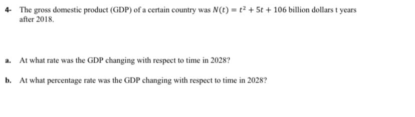 4- The gross domestic product (GDP) of a certain country was N(t) = t² + 5t + 106 billion dollars t years
after 2018.
a. At what rate was the GDP changing with respect to time in 2028?
b. At what percentage rate was the GDP changing with respect to time in 2028?
