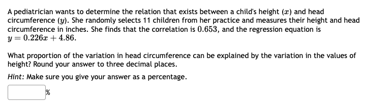 A pediatrician wants to determine the relation that exists between a child's height (x) and head
circumference (y). She randomly selects 11 children from her practice and measures their height and head
circumference in inches. She finds that the correlation is 0.653, and the regression equation is
y = 0.226x + 4.86.
What proportion of the variation in head circumference can be explained by the variation in the values of
height? Round your answer to three decimal places.
Hint: Make sure you give your answer as a percentage.
%