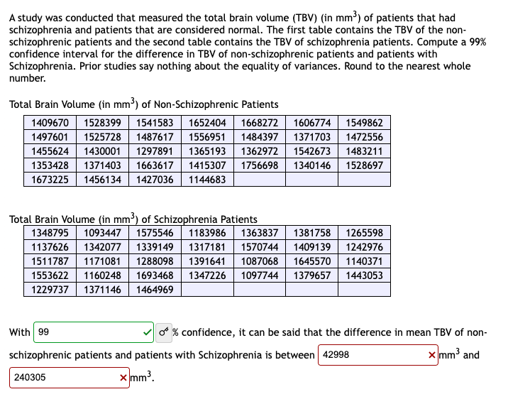 A study was conducted that measured the total brain volume (TBV) (in mm³) of patients that had
schizophrenia and patients that are considered normal. The first table contains the TBV of the non-
schizophrenic patients and the second table contains the TBV of schizophrenia patients. Compute a 99%
confidence interval for the difference in TBV of non-schizophrenic patients and patients with
Schizophrenia. Prior studies say nothing about the equality of variances. Round to the nearest whole
number.
Total Brain Volume (in mm³) of Non-Schizophrenic Patients
1409670 1528399 1541583 1652404 1668272 1606774 1549862
1497601 1525728 1487617 1556951 1484397 1371703 1472556
1455624 1430001 1297891 1365193 1362972 1542673 1483211
1353428 1371403 1663617 1415307 1756698 1340146 1528697
1673225 1456134 1427036 1144683
Total Brain Volume (in mm³) of Schizophrenia Patients
1348795 1093447 1575546 1183986 1363837 1381758 1265598
1137626 1342077 1339149 1317181 1570744 1409139 1242976
1511787 1171081 1288098 1391641 1087068 1645570 1140371
1553622 1160248 1693468 1347226 1097744 1379657 1443053
1229737 1371146 1464969
With 99
schizophrenic patients and patients with Schizophrenia is between 42998
x mm³.
240305
O % confidence, it can be said that the difference in mean TBV of non-
x mm³ and