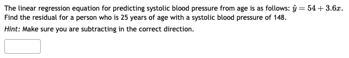 The linear regression equation for predicting systolic blood pressure from age is as follows: y = 54 +3.6x.
Find the residual for a person who is 25 years of age with a systolic blood pressure of 148.
Hint: Make sure you are subtracting in the correct direction.