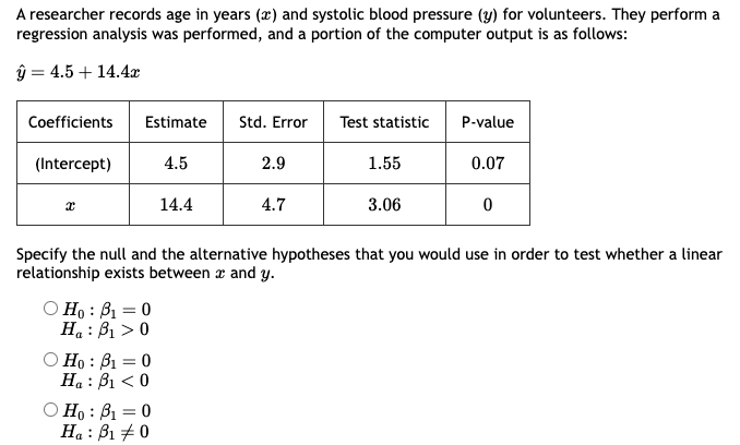 A researcher records age in years (x) and systolic blood pressure (y) for volunteers. They perform a
regression analysis was performed, and a portion of the computer output is as follows:
ŷ = 4.5+ 14.4x
Coefficients
(Intercept)
x
Estimate
4.5
Ho: B₁ = 0
H₁: B₁ > 0
Ho: B₁ = 0
Ha: B₁ <0
14.4
Ho: B₁ = 0
Ha:
B₁ #0
Std. Error Test statistic
2.9
4.7
1.55
3.06
P-value
Specify the null and the alternative hypotheses that you would use in order to test whether a linear
relationship exists between x and y.
0.07
0