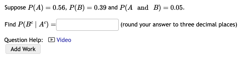 Suppose P(A) = 0.56, P(B) = 0.39 and P(A and B) = 0.05.
Find P(Bc | Ac)
Question Help: Video
Add Work
(round your answer to three decimal places)