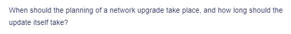 When should the planning of a network upgrade take place, and how long should the
update itself take?