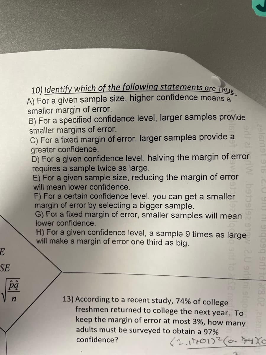 E
SE
pq
n
10) Identify which of the following statements are TRUE.
A) For a given sample size, higher confidence means a
smaller margin of error.
B) For a specified confidence level, larger samples provide
smaller margins of error.
C) For a fixed margin of error, larger samples provide
greater confidence.
D) For a given confidence level, halving the margin of error
requires a sample twice as large.
E) For a given sample size, reducing the margin of error
will mean lower confidence.
2916met 916 .2.09
od zidW b159l92 91 2.U sritni stqo
q9d1 to $2 net
qosq srt to 8.02
a
F) For a certain confidence level, you can get a smaller
margin of error by selecting a bigger sample.
G) For a fixed margin of error, smaller samples will mean
lower confidence.
H) For a given confidence level, a sample 9 times as large
will make a margin of error one third as big.
13) According to a recent study, 74% of college
freshmen returned to college the next year. To
keep the margin of error at most 3%, how many
adults must be surveyed to obtain a 97%
confidence?
(2.1701)2 (0.74Xc