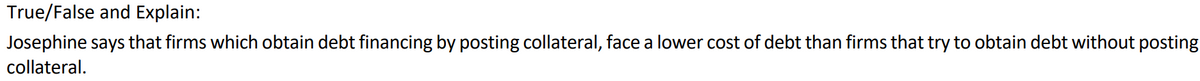 True/False and Explain:
Josephine says that firms which obtain debt financing by posting collateral, face a lower cost of debt than firms that try to obtain debt without posting
collateral.