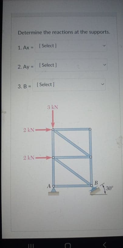 Determine the reactions at the supports.
1. Ax
[ Select ]
2. Ay = [ Select]
%3D
3. B = [ Select]
3 kN
2 kN
2 kN-
30°
