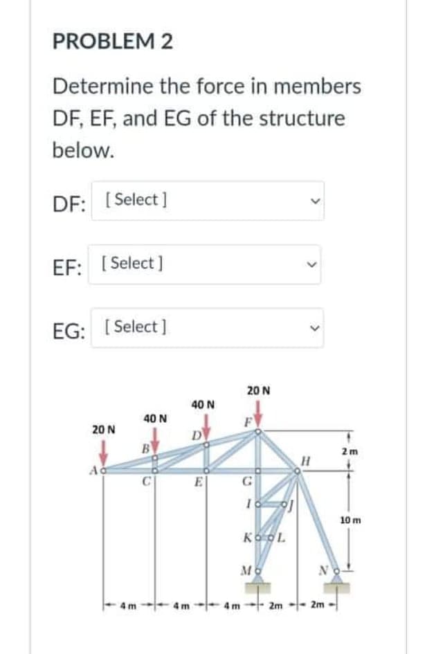 PROBLEM 2
Determine the force in members
DF, EF, and EG of the structure
below.
DF: [ Select]
EF: [ Select ]
EG: [ Select ]
20 N
40 N
40 N
20 N
B
2m
C
E
G
10 m
KOOL
N
4m 2m -- 2m
>
>
