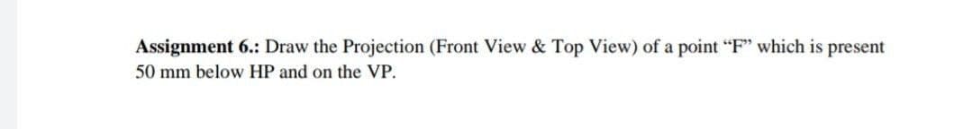 Assignment 6.: Draw the Projection (Front View & Top View) of a point "F" which is present
50 mm below HP and on the VP.
