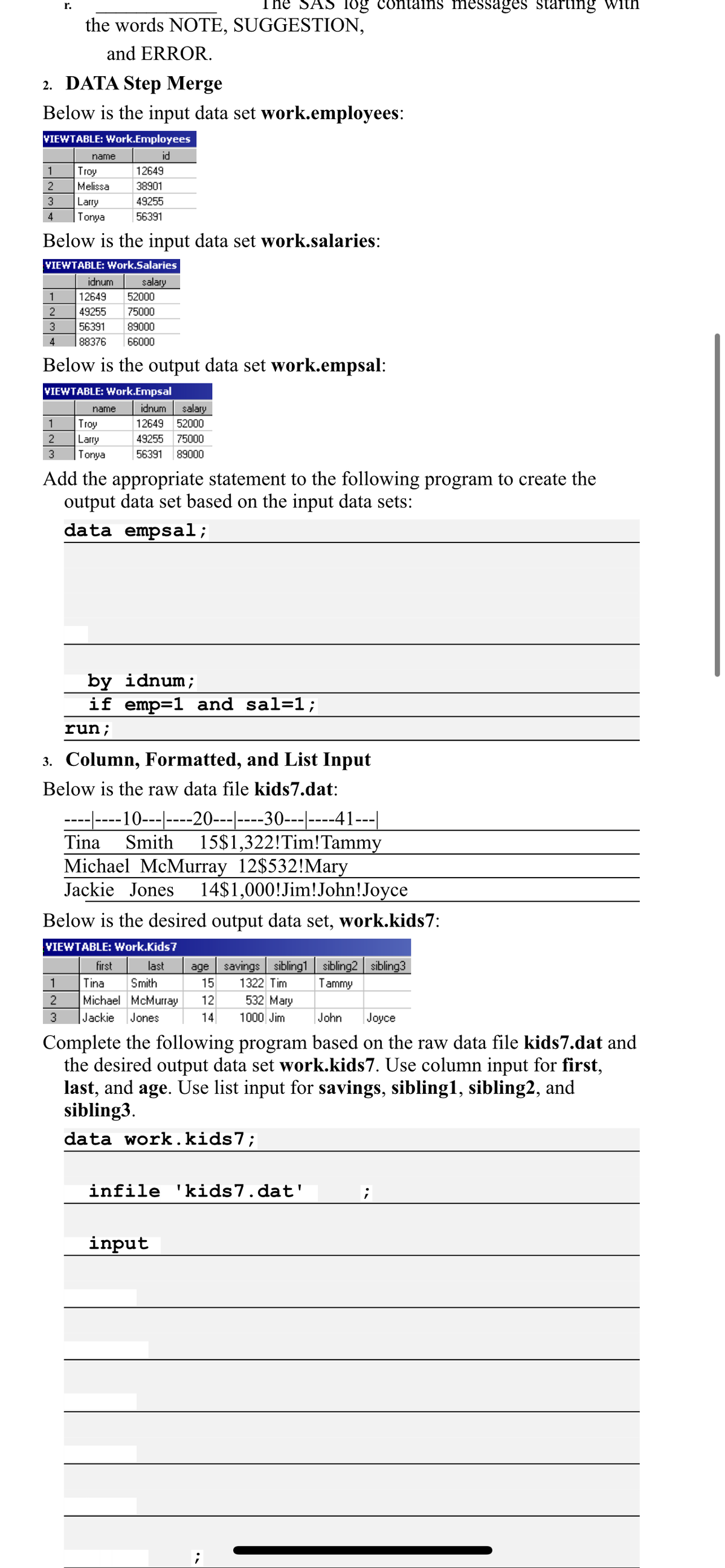 The SAS log contains messages starting with
r.
the words NOTE, SUGGESTION,
and ERROR.
2. DATA Step Merge
Below is the input data set work.employees:
VIEWTABLE: Work.Employees
name
id
1
Troy
12649
2
Melissa
38901
3
Larry
Tonya
49255
4
56391
Below is the input data set work.salaries:
VIEWTABLE: Work.Salaries
idnum
salary
52000
1
12649
2
49255
75000
3
56391
89000
4
88376
66000
Below is the output data set work.empsal:
VIEWTABLE: Work.Empsal
idnum
salary
12649 52000
name
1
Troy
Larry
Tonya
2
49255
75000
3
56391
89000
Add the appropriate statement to the following program to create the
output data set based on the input data sets:
data empsal;
by idnum;
if emp=1 and sal=1;
run;
3. Column, Formatted, and List Input
Below is the raw data file kids7.dat:
-------10---|----20---|----30---|----41---|
15$1,322!Tim!Tammy
Michael McMurray 12$532!Mary
14$1,000!Jim!John!Joyce
Tina
Smith
Jackie Jones
Below is the desired output data set, work.kids7:
VIEWTABLE: Work.Kids7
first
last
age savings sibling1 sibling2 sibling3
1
Tina
Smith
15
1322 Tim
Tammy
2
Michael McMurray
12
532 Mary
3
Jackie
Jones
14
1000 Jim
John
Joyce
Complete the following program based on the raw data file kids7.dat and
the desired output data set work.kids7. Use column input for first,
last, and age. Use list input for savings, sibling1, sibling2, and
sibling3.
data work.kids7;
infile 'kids7.dat'
input
