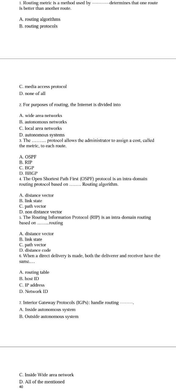 1. Routing metric is a method used by
is better than another route.
-determines that one route
A. routing algorithms
B. routing protocols
C. media access protocol
D. none of all
2. For purposes of routing, the Internet is divided into
A. wide area networks
B. autonomous networks
C. local area networks
D. autonomous systems
3. The . . protocol allows the administrator to assign a cost, called
the metric, to each route.
A. OSPF
B. RIP
C. BGP
D. BBGP
4. The Open Shortest Path First (OSPF) protocol is an intra-domain
routing protocol based on ... Routing algorithm.
A. distance vector
B. link state
C. path vector
D. non distance vector
5. The Routing Information Protocol (RIP) is an intra-domain routing
based on ...routing
A. distance vector
B. link state
C. path vector
D. distance code
6. When a direct delivery is made, both the deliverer and receiver have the
same....
A. routing table
B. host ID
C. IP address
D. Network ID
7. Interior Gateway Protocols (IGPS): handle routing --------.
A. Inside autonomous system
B. Outside autonomous system
C. Inside Wide area network
D. All of the mentioned
40
