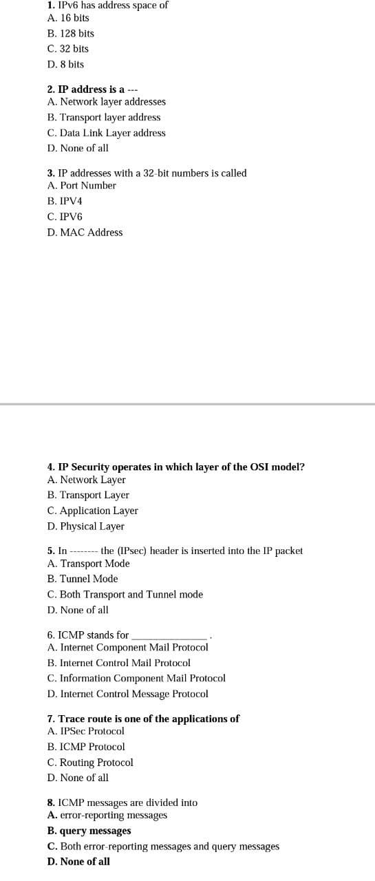 1. IPV6 has address space of
A. 16 bits
B. 128 bits
C. 32 bits
D. 8 bits
2. IP address is a ---
A. Network layer addresses
B. Transport layer address
C. Data Link Layer address
D. None of all
3. IP addresses with a 32-bit numbers is called
A. Port Number
B. IPV4
C. IPV6
D. MAC Address
4. IP Security operates in which layer of the OSI model?
A. Network Layer
B. Transport Layer
C. Application Layer
D. Physical Layer
5. In -------- the (IPsec) header is inserted into the IP packet
A. Transport Mode
B. Tunnel Mode
C. Both Transport and Tunnel mode
D. None of all
6. ICMP stands for
A. Internet Component Mail Protocol
B. Internet Control Mail Protocol
C. Information Component Mail Protocol
D. Internet Control Message Protocol
7. Trace route is one of the applications of
A. IPSec Protocol
B. ICMP Protocol
C. Routing Protocol
D. None of all
8. ICMP messages are divided into
A. error-reporting messages
B. query messages
C. Both error-reporting messages and query messages
D. None of all
