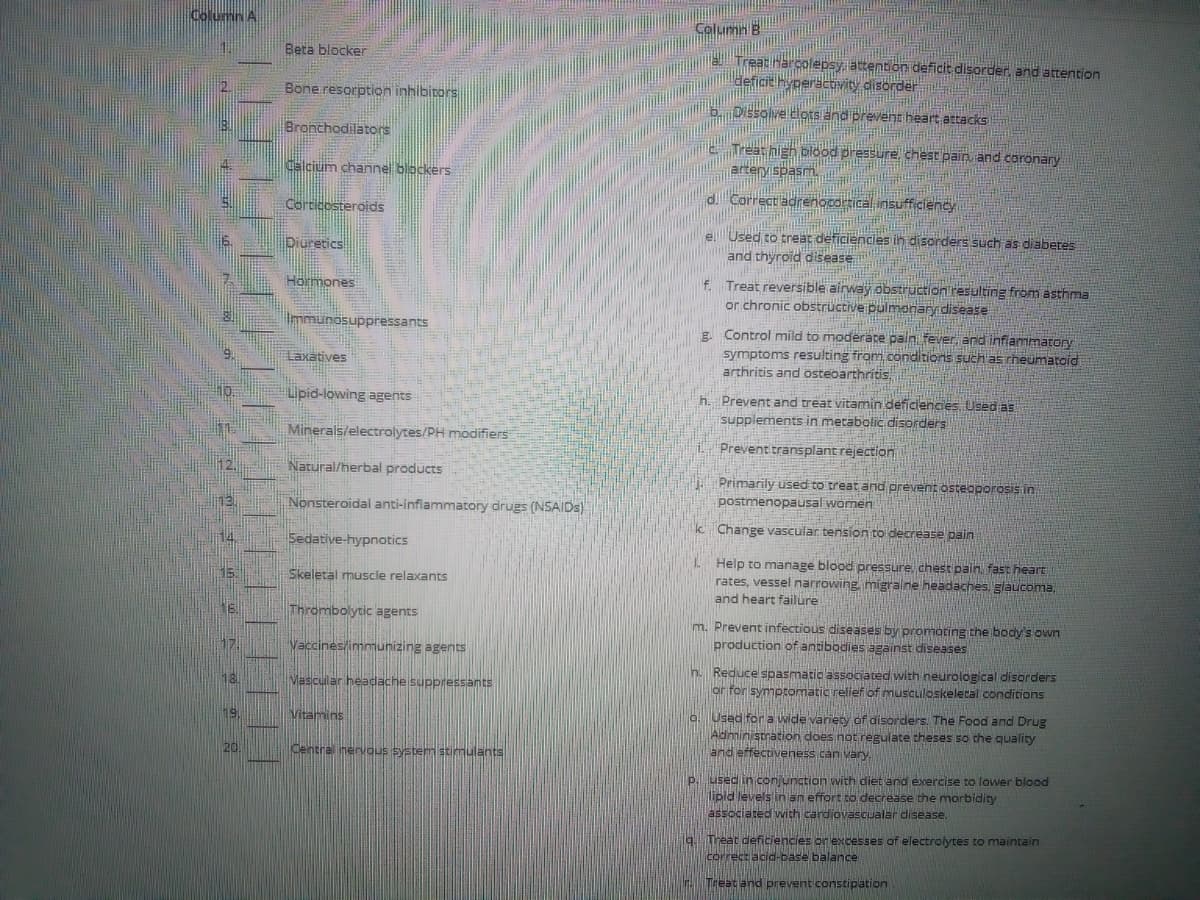 Column A
Column B
Beta blocker
Treat Harcolepsy, attention deficit disorder, and attention
eficit Hyperacovity disorder
Bone resorption inhibitors
Dissolve elots and prevent heart attacks
Bronchodilators
Treat high blood pressure, chest pain and coronary
Calcium channel blockers
arteryispasm,
d. Correct adrenocdrtical insufficiency
Corticosteroids
eUsed to treat deficiencies ih disorders such as diabetes
and thyroid disease
Diuretics!
f. Treat reversible airway obstruction tesulting from asthma
or chronic obstructive pulmonary disease
Hormones
Immunosuppressants
E. Control mild to moderate pain fever, and inflammatory
symptoms resulting from conditions such as rheumatoid
arthritis and ostebarthritis,
Laxatives
Lipid-lowing agents
h. Prevent and treat vitamin deficiencies. Used as
supplements in metabolic disorders
Minerals/electrolytes/PH modifiers
Prevent transplant rejection
Natural/herbal products
Primarily used to treat and prevent osteoporosis in
postmenopausal women
Nonsteroidal anti-inflammatory drugs (NSAIDS)
k Change vascular tension to decrease pain
14
Sedative-hypnotics
L Help to manage blood pressure, chest pain. fast heart
rates, vessel narrowing migraine headaches. glaucoma,
and heart failure
Skeletal muscle relaxants
Thrombolytic agents
m. Prevent infectious diseases by promoting the body's own
production of antibodies against diseases
17.
Vaccines/immunizing agents
h. Reduce spasmatic associated with neurological disorders
or for symptomatic relief of musculoskelecal conditions
18.
Vascular headache suppressants
o. Used for a wide variety of disorders. The Food and Drug
Administration does notregulate theses so the quality
and effectiveness can vary,
19.
Vitamins
20
Central nervous system stimulants
P. LIsed in conjunction with diet and exercise to lower blood
lipid levels in an effort to decrease the morbidity
associated with cardiovascualar disease.
9.Treat deficiencies or excesses of electrolytes to maintain
correct acid-base balance
H Treat and prevent constipation
