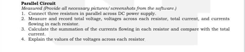 Parallel Circuit
Measured (Provide all necessary pictures/screenshots from the software.)
1. Connect three resistors in parallel across DC power supply.
2. Measure and record total voltage, voltages across each resistor, total current, and currents
flowing in each resistor.
3. Calculate the summation of the currents flowing in each resistor and compare with the total
current.
4. Explain the values of the voltages across each resistor