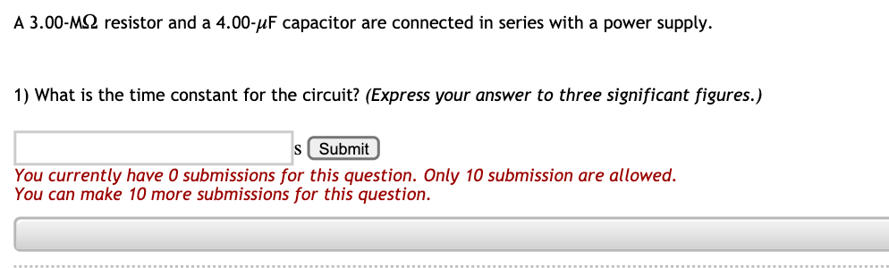 A 3.00-M2 resistor and a 4.00-µF capacitor are connected in series with a power supply.
1) What is the time constant for the circuit? (Express your answer to three significant figures.)
S
Submit
You currently have 0 submissions for this question. Only 10 submission are allowed.
You can make 10 more submissions for this question.
