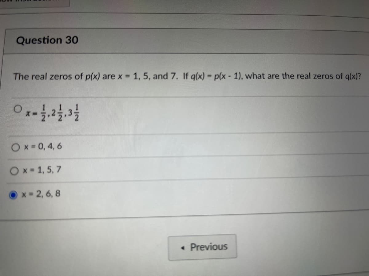 Question 30
The real zeros of p(x) are x = 1, 5, and 7. If q(x) = p(x - 1), what are the real zeros of q(x)?
0x - 1/1, 21/1, 31/1/2
Ox=0,4,6
Ox=1,5,7
x=2,6,8
<< Previous